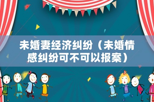 未婚妻經(jīng)濟糾紛（未婚情感糾紛可不可以報案）