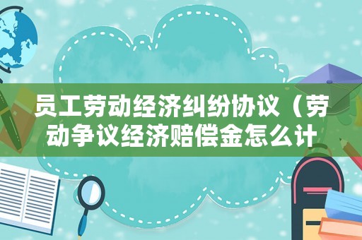 員工勞動經濟糾紛協議（勞動爭議經濟賠償金怎么計算）
