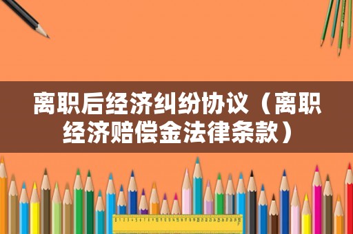 離職后經(jīng)濟糾紛協(xié)議（離職經(jīng)濟賠償金法律條款）