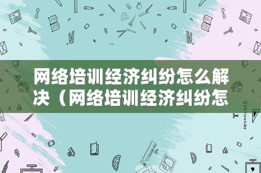 網絡培訓經濟糾紛怎么解決（網絡培訓經濟糾紛怎么解決的）