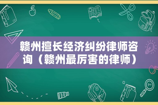 贛州擅長經濟糾紛律師咨詢（贛州最厲害的律師）