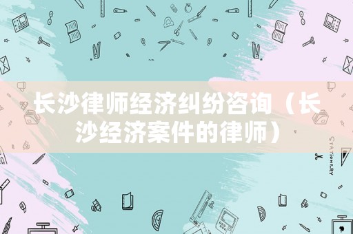 長沙律師經濟糾紛咨詢（長沙經濟案件的律師）