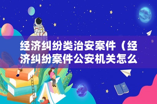 經濟糾紛類治安案件（經濟糾紛案件公安機關怎么處理）