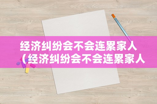經(jīng)濟糾紛會不會連累家人（經(jīng)濟糾紛會不會連累家人家屬）