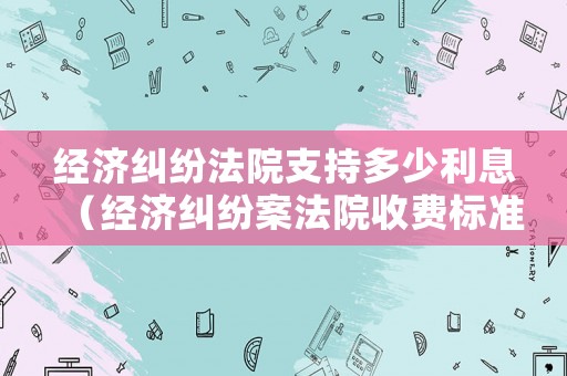 經濟糾紛法院支持多少利息（經濟糾紛案法院收費標準）