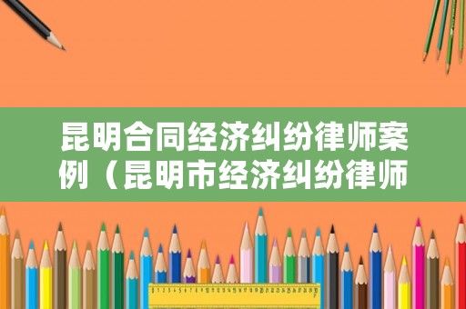昆明合同經濟糾紛律師案例（昆明市經濟糾紛律師事務所哪家好）