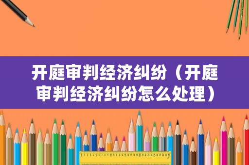 開庭審判經濟糾紛（開庭審判經濟糾紛怎么處理）