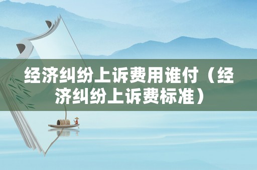 經濟糾紛上訴費用誰付（經濟糾紛上訴費標準）