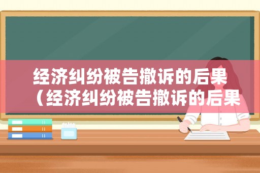 經(jīng)濟糾紛被告撤訴的后果（經(jīng)濟糾紛被告撤訴的后果嚴重嗎）