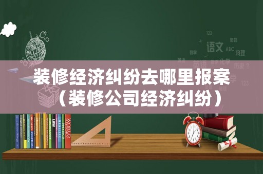 裝修經濟糾紛去哪里報案（裝修公司經濟糾紛）
