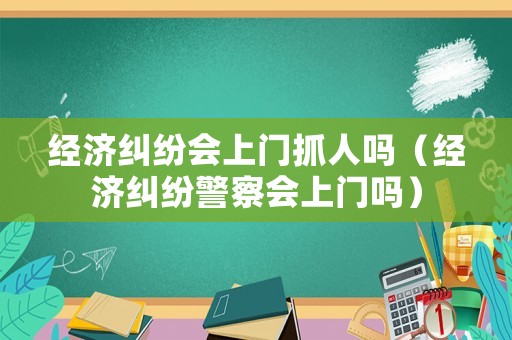 經(jīng)濟(jì)糾紛會(huì)上門抓人嗎（經(jīng)濟(jì)糾紛警察會(huì)上門嗎）