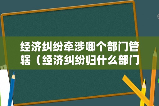 經濟糾紛牽涉哪個部門管轄（經濟糾紛歸什么部門管）