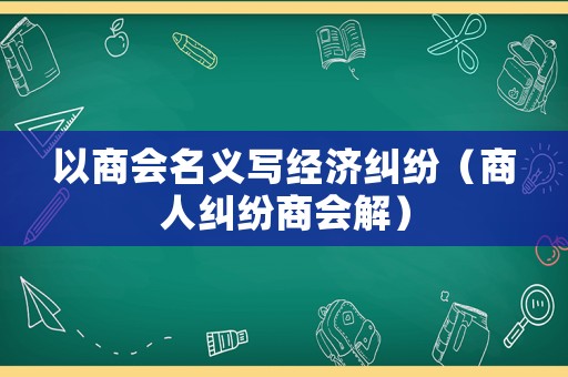 以商會名義寫經濟糾紛（商人糾紛商會解）