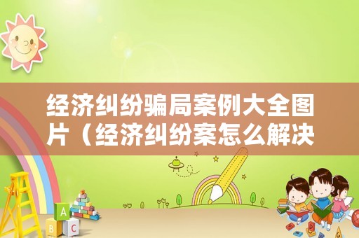 經濟糾紛騙局案例大全圖片（經濟糾紛案怎么解決）