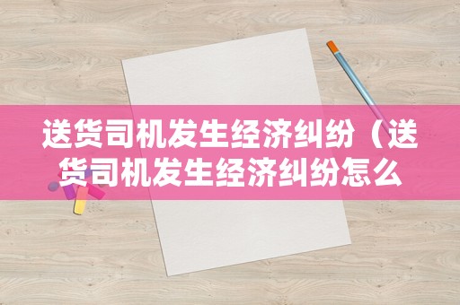 送貨司機發生經濟糾紛（送貨司機發生經濟糾紛怎么處理）