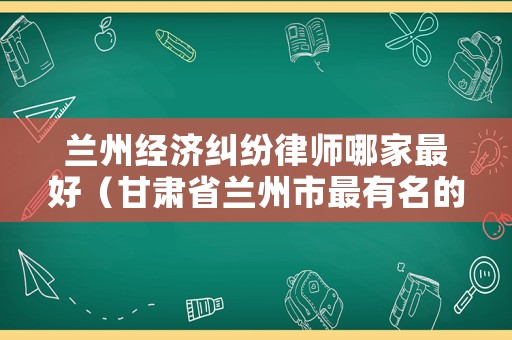蘭州經濟糾紛律師哪家最好（甘肅省蘭州市最有名的律師）