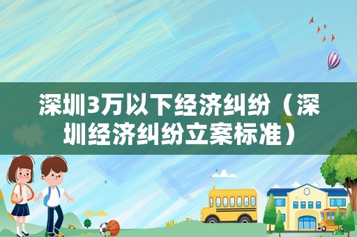 深圳3萬(wàn)以下經(jīng)濟(jì)糾紛（深圳經(jīng)濟(jì)糾紛立案標(biāo)準(zhǔn)）