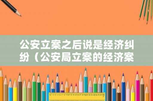 公安立案之后說是經(jīng)濟(jì)糾紛（公安局立案的經(jīng)濟(jì)案子就是公訴嗎）
