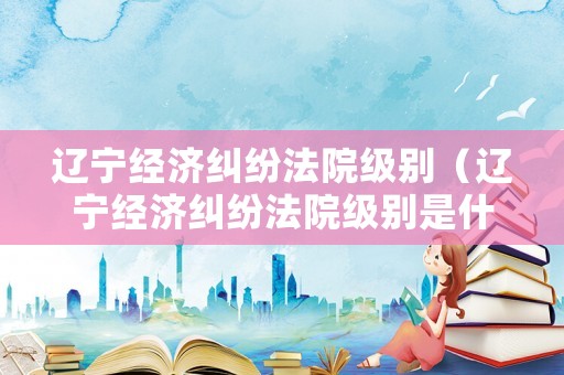 遼寧經濟糾紛法院級別（遼寧經濟糾紛法院級別是什么）