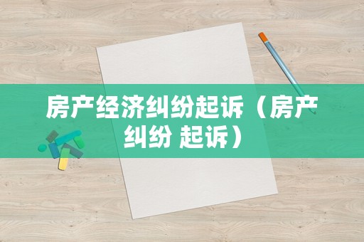 房產經濟糾紛起訴（房產糾紛 起訴）