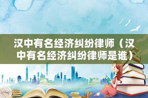 漢中有名經濟糾紛律師（漢中有名經濟糾紛律師是誰）
