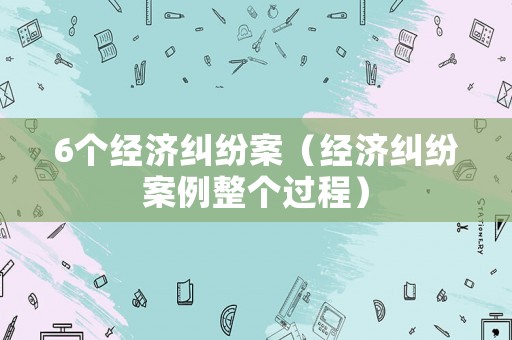 6個經濟糾紛案（經濟糾紛案例整個過程）