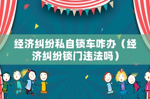 經(jīng)濟(jì)糾紛私自鎖車(chē)咋辦（經(jīng)濟(jì)糾紛鎖門(mén)違法嗎）