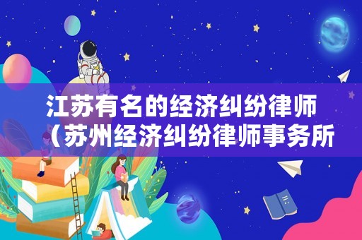 江蘇有名的經濟糾紛律師（蘇州經濟糾紛律師事務所排名）