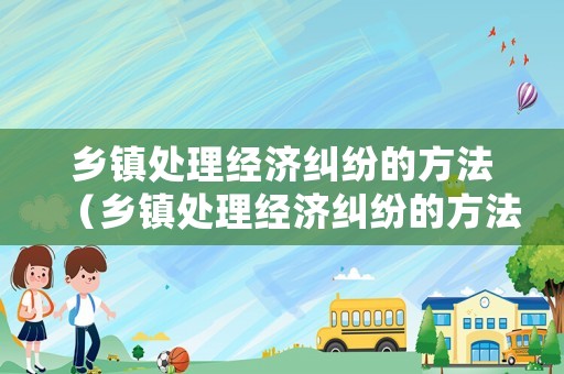 鄉(xiāng)鎮(zhèn)處理經(jīng)濟糾紛的方法（鄉(xiāng)鎮(zhèn)處理經(jīng)濟糾紛的方法和技巧）