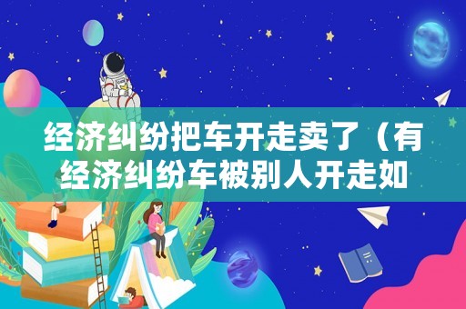 經濟糾紛把車開走賣了（有經濟糾紛車被別人開走如何報案）