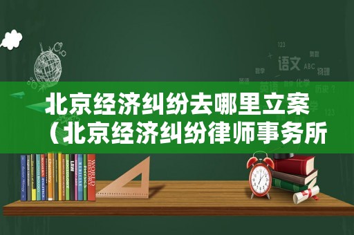 北京經(jīng)濟(jì)糾紛去哪里立案（北京經(jīng)濟(jì)糾紛律師事務(wù)所排行）