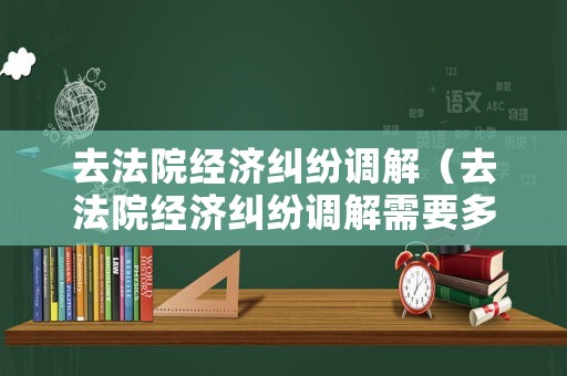 去法院經濟糾紛調解（去法院經濟糾紛調解需要多久）