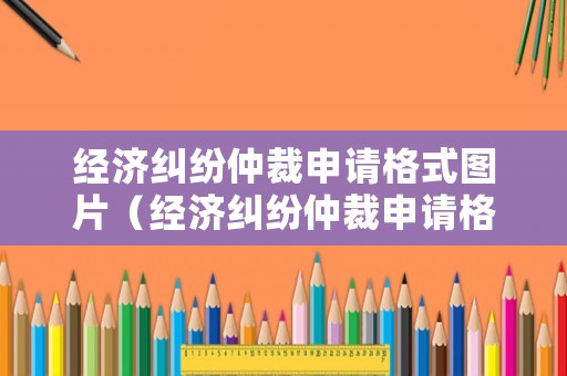 經(jīng)濟(jì)糾紛仲裁申請格式圖片（經(jīng)濟(jì)糾紛仲裁申請格式圖片大全）