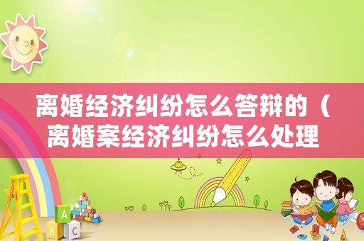 離婚經濟糾紛怎么答辯的（離婚案經濟糾紛怎么處理）