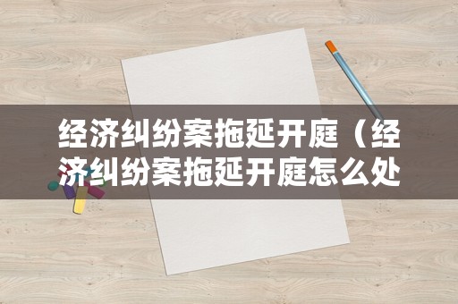 經(jīng)濟(jì)糾紛案拖延開庭（經(jīng)濟(jì)糾紛案拖延開庭怎么處理）