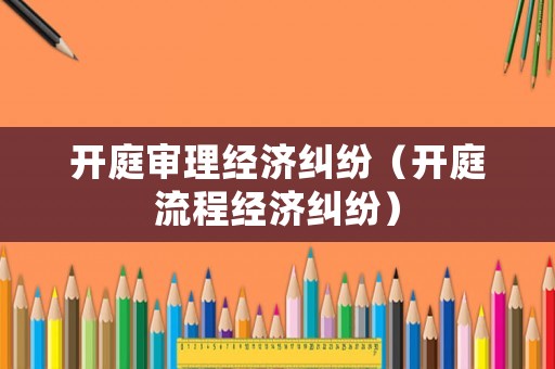 開庭審理經(jīng)濟糾紛（開庭流程經(jīng)濟糾紛）