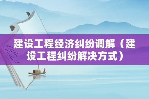 建設工程經濟糾紛調解（建設工程糾紛解決方式）