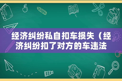 經(jīng)濟(jì)糾紛私自扣車損失（經(jīng)濟(jì)糾紛扣了對方的車違法嗎）