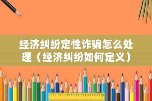 經濟糾紛定性詐騙怎么處理（經濟糾紛如何定義）