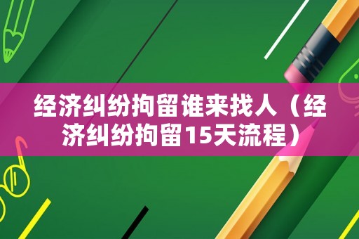 經濟糾紛拘留誰來找人（經濟糾紛拘留15天流程）
