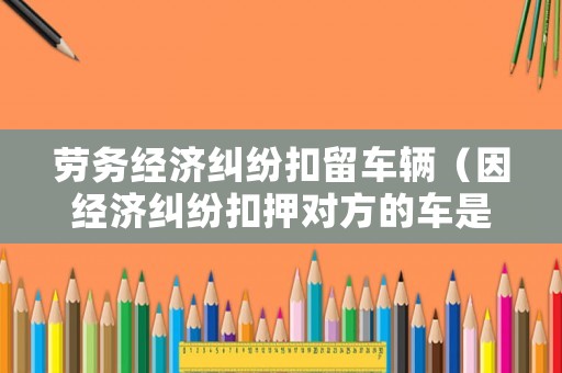 勞務經濟糾紛扣留車輛（因經濟糾紛扣押對方的車是否違法）