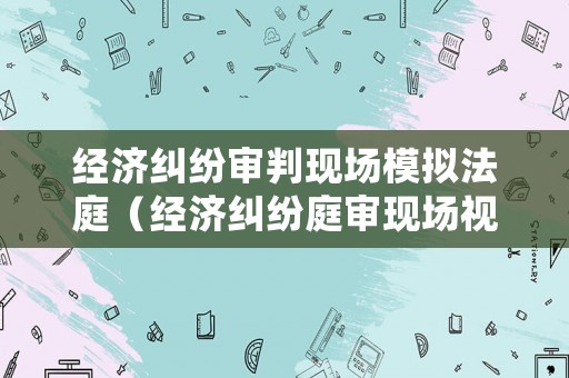 經濟糾紛審判現場模擬法庭（經濟糾紛庭審現場視頻）