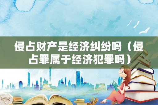 侵占財產是經濟糾紛嗎（侵占罪屬于經濟犯罪嗎）