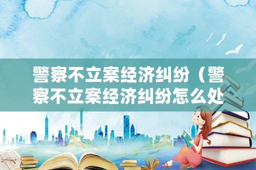 警察不立案經濟糾紛（警察不立案經濟糾紛怎么處理）