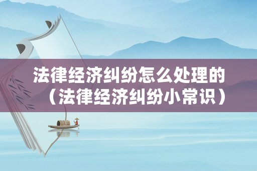 法律經濟糾紛怎么處理的（法律經濟糾紛小常識）