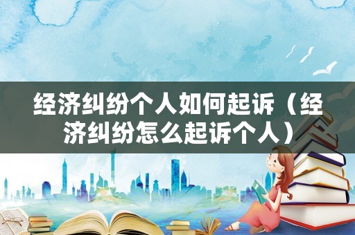 經濟糾紛個人如何起訴（經濟糾紛怎么起訴個人）