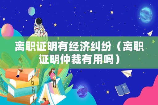 離職證明有經濟糾紛（離職證明仲裁有用嗎）