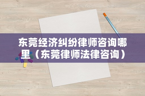 東莞經濟糾紛律師咨詢哪里（東莞律師法律咨詢）