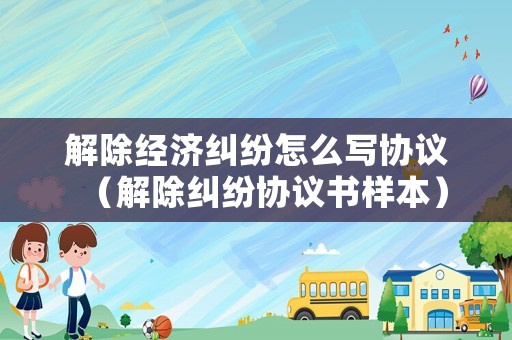 解除經(jīng)濟(jì)糾紛怎么寫協(xié)議（解除糾紛協(xié)議書樣本）