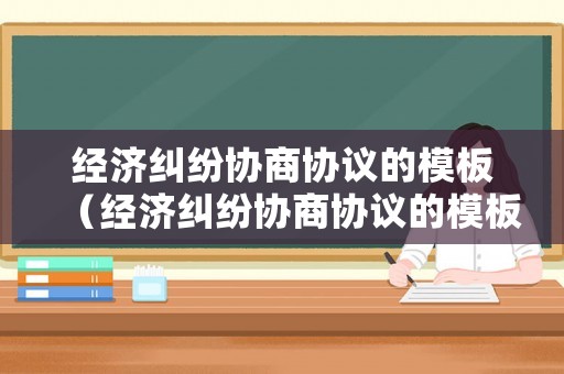 經(jīng)濟(jì)糾紛協(xié)商協(xié)議的模板（經(jīng)濟(jì)糾紛協(xié)商協(xié)議的模板范本）